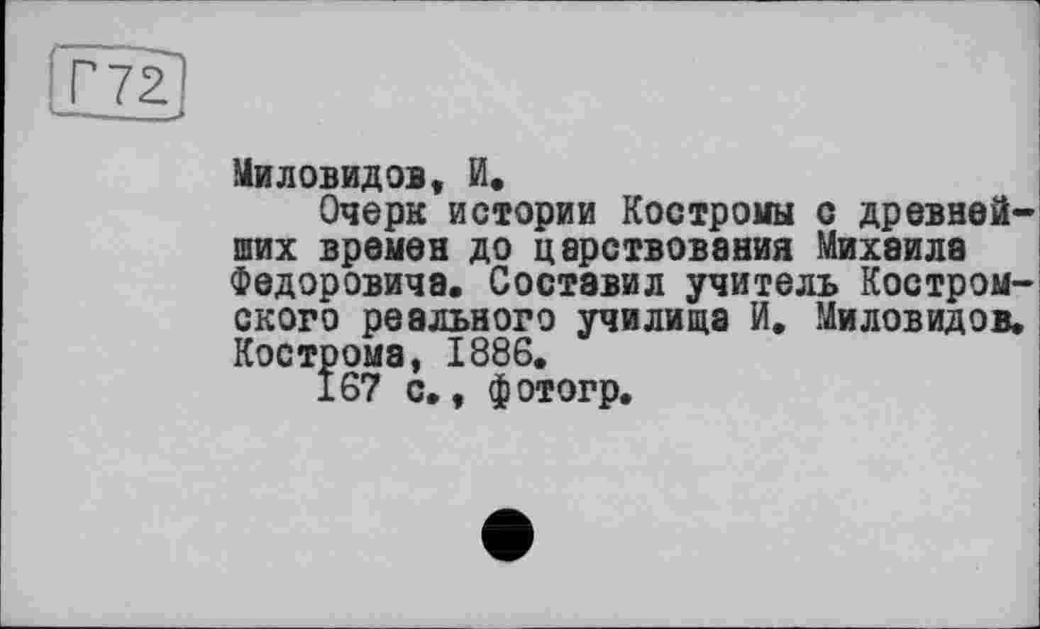 ﻿Г7С
Миловидов, И,
Очерк истории Костромы с древнейших времен до царствования Михаила Федоровича. Составил учитель Костромского реального училища И. Миловидов. Кострома, 1886.
167 с., фотогр.